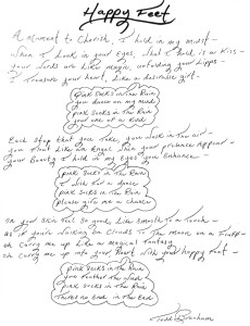 A handwritten poem that reads: 

Happy Feet
my
midst -
A moment to Cherish, I hold in Shen I Look in your eyes, what I hold is a Kiss your words are Like magic, unfolding yo ? Treasure heart, Like a desirable gift- your
Pink Socks in The Rain,
you
dance on
my
mind
> pink socks in The Rain
your
Each step that you
You
Float Like an
one of a kind
your Lipps -
ou walk in the air-
Take, you
Angel Then your presence Appear -
Like and find
Your Beauty I hold in my eyes you Enhance
your
pink Socks in The Rain)
I wish for
a
dance
pink Socks in The Rain
(please give me a chance
good, Like Smooth To a Touch-
& you're Sulking on Clouds To The Moon on a
On your skin Feel 80
as
oh Carry on carry
Me
up
Like a
magical Fantasy Reart with your happy
me up into your, Reart with
pink socks in The Rain
you
